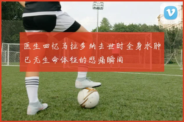 医生回忆马拉多纳去世时全身水肿已无生命体征的悲痛瞬间