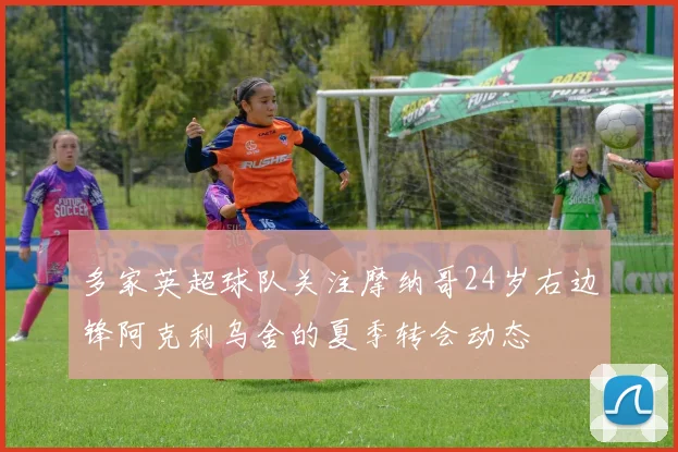 多家英超球队关注摩纳哥24岁右边锋阿克利乌舍的夏季转会动态