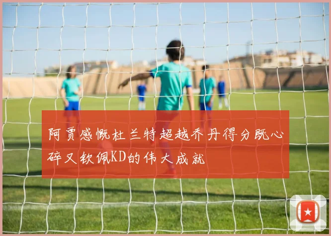 阿贾感慨杜兰特超越乔丹得分既心碎又钦佩KD的伟大成就