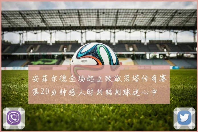 安菲尔德全场起立致敬若塔传奇赛第20分钟感人时刻铭刻球迷心中