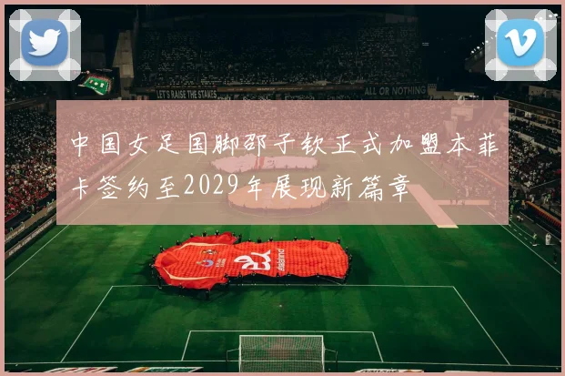 中国女足国脚邵子钦正式加盟本菲卡签约至2029年展现新篇章