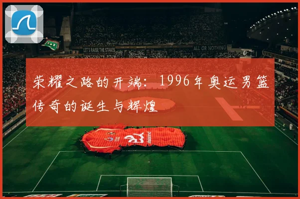 荣耀之路的开端：1996年奥运男篮传奇的诞生与辉煌