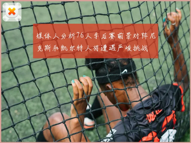 媒体人分析76人季后赛前景对阵尼克斯和凯尔特人将遭遇严峻挑战