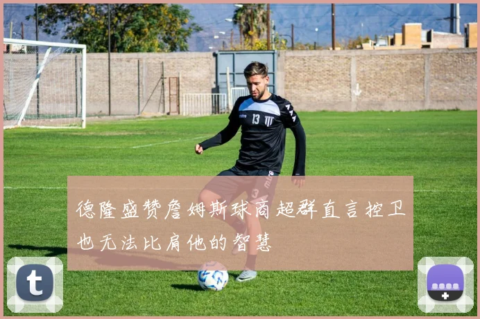 德隆盛赞詹姆斯球商超群直言控卫也无法比肩他的智慧