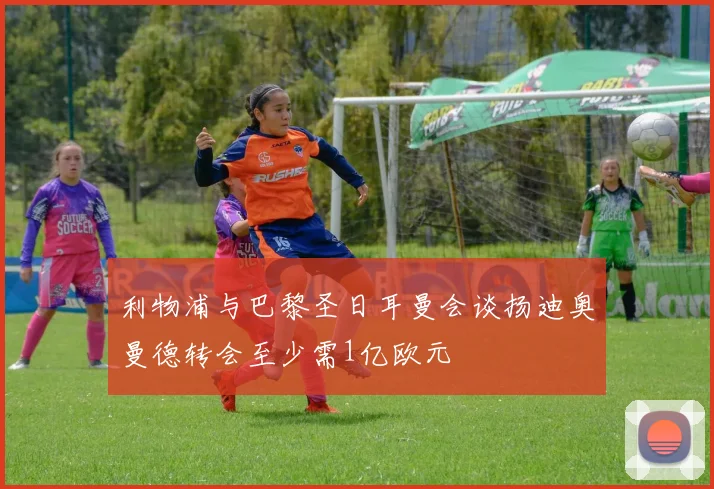 利物浦与巴黎圣日耳曼会谈扬迪奥曼德转会至少需1亿欧元
