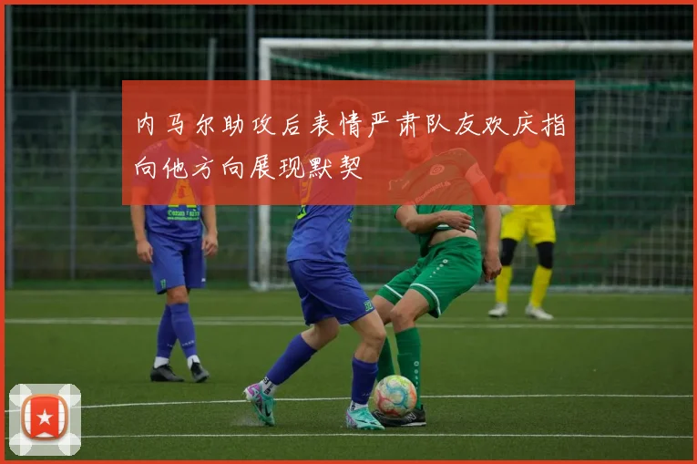 内马尔助攻后表情严肃队友欢庆指向他方向展现默契