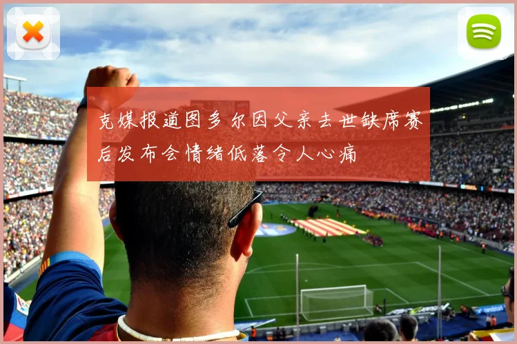 克媒报道图多尔因父亲去世缺席赛后发布会情绪低落令人心痛