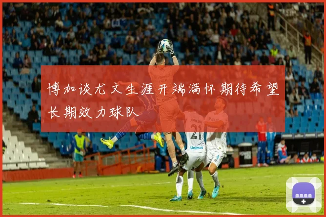 博加谈尤文生涯开端满怀期待希望长期效力球队