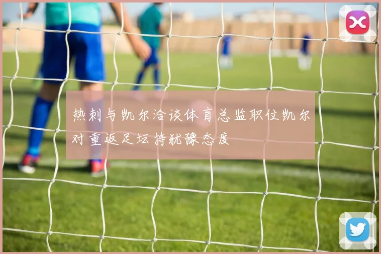 热刺与凯尔洽谈体育总监职位凯尔对重返足坛持犹豫态度