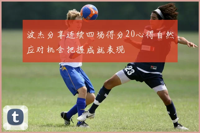 波杰分享连续四场得分20心得自然应对机会把握成就表现