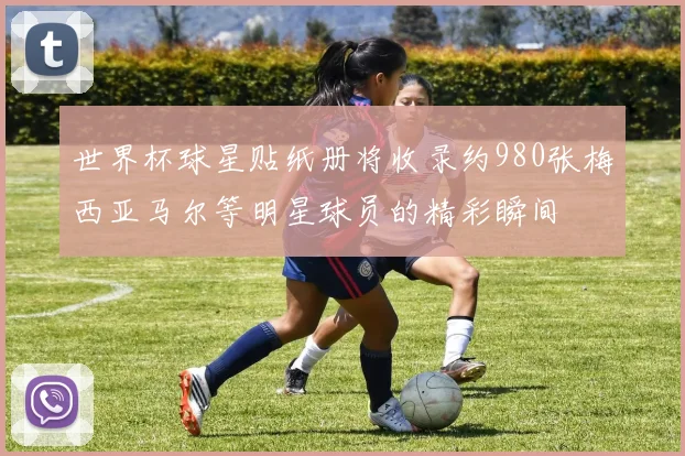 世界杯球星贴纸册将收录约980张梅西亚马尔等明星球员的精彩瞬间