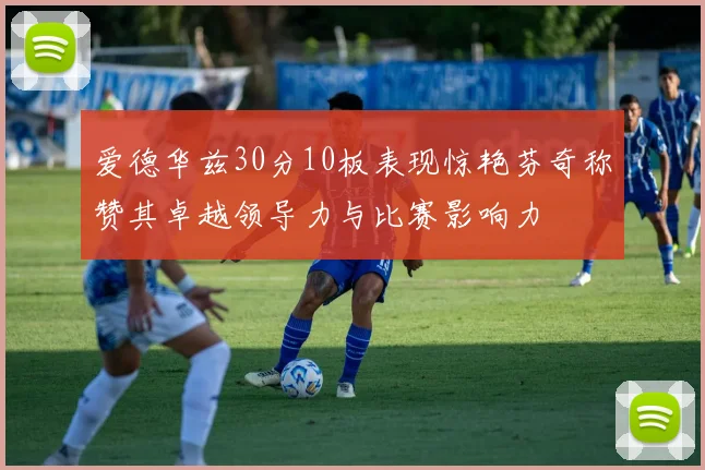 爱德华兹30分10板表现惊艳芬奇称赞其卓越领导力与比赛影响力