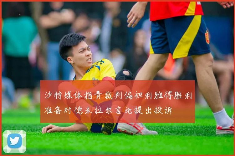 沙特媒体指责裁判偏袒利雅得胜利准备对德米拉尔言论提出投诉