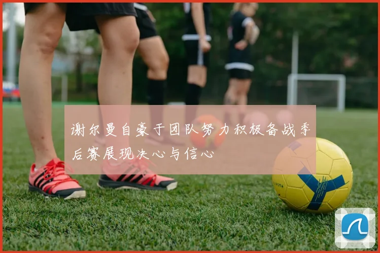 谢尔曼自豪于团队努力积极备战季后赛展现决心与信心