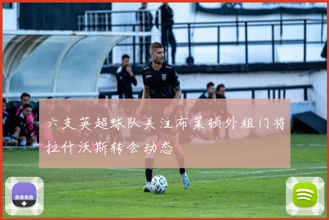 六支英超球队关注布莱顿外租门将拉什沃斯转会动态