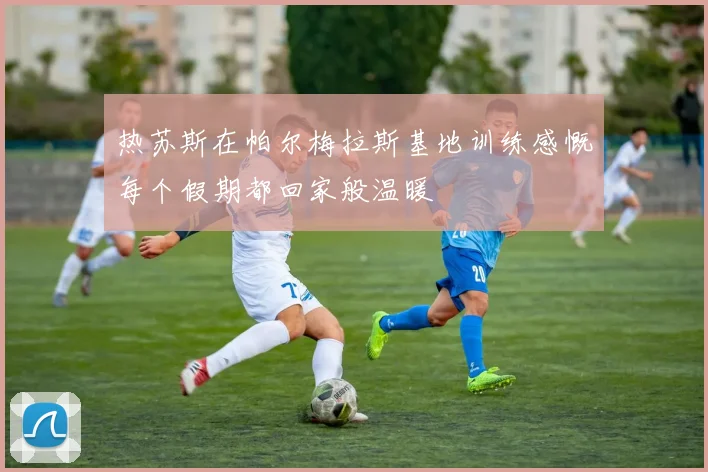 热苏斯在帕尔梅拉斯基地训练感慨每个假期都回家般温暖